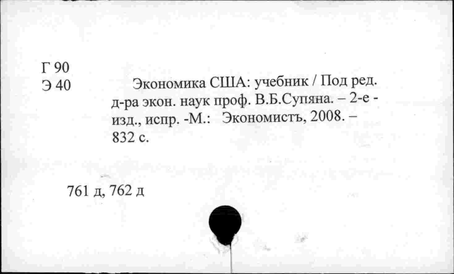 ﻿Г 90
Э 40	Экономика США: учебник / Под ред.
д-ра экон, наук проф. В.Б.Супина. - 2-е -изд., испр. -М.: Экономистъ, 2008. — 832 с.
761 д, 762 д